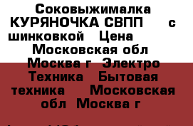 Соковыжималка КУРЯНОЧКА СВПП-201 с шинковкой › Цена ­ 2 650 - Московская обл., Москва г. Электро-Техника » Бытовая техника   . Московская обл.,Москва г.